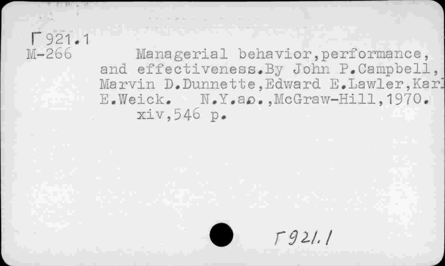 ﻿Г 921.1
М-266
Managerial behavior,performance, and effectiveness.By John P.Campbell, Marvin D.Dunnette,Edward E,Lawler,Kar E.Weick. N.Y.ae.,McGraw-Hill,1970.
xiv,546 p.
Г 9 2/. I